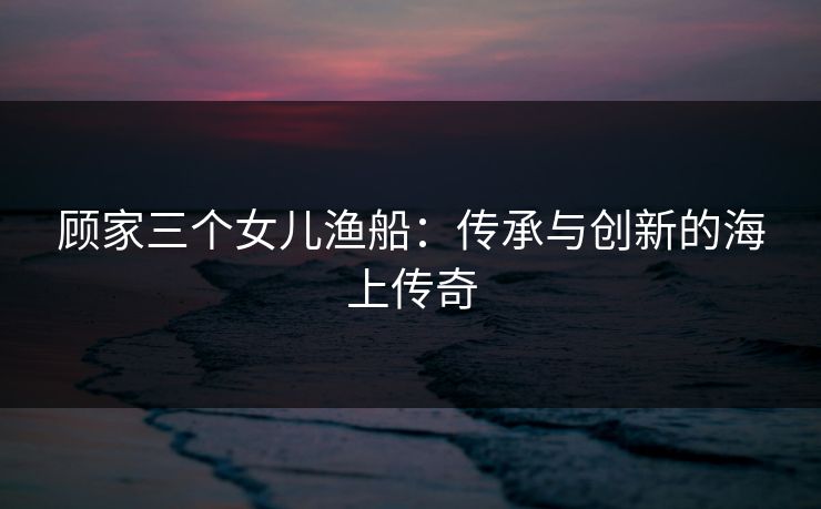 顾家三个女儿渔船：传承与创新的海上传奇