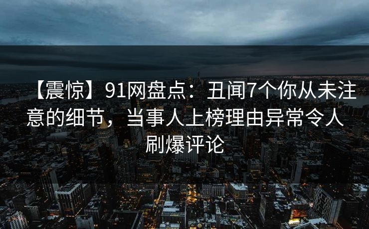 【震惊】91网盘点：丑闻7个你从未注意的细节，当事人上榜理由异常令人刷爆评论