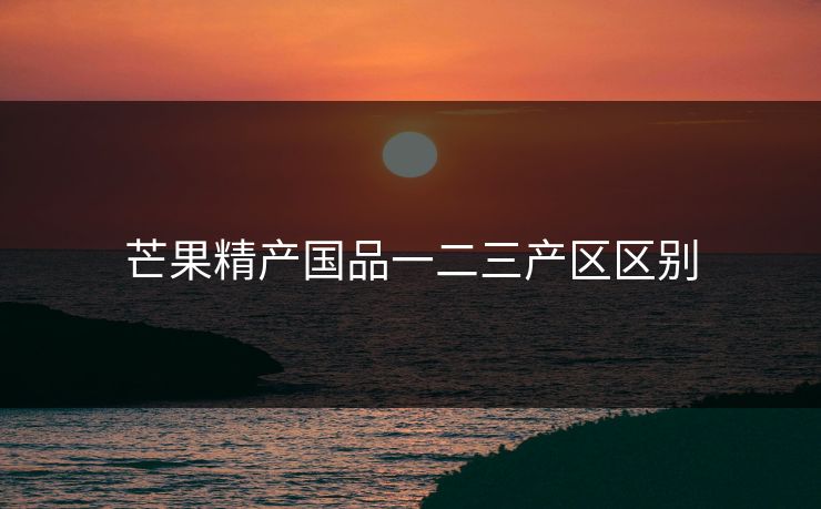 芒果精产国品一二三产区区别
