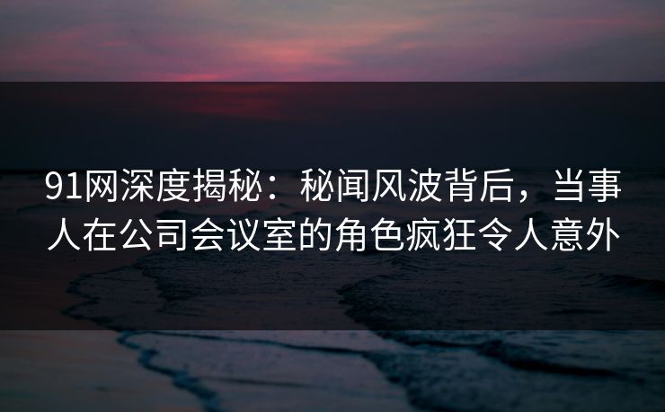 91网深度揭秘：秘闻风波背后，当事人在公司会议室的角色疯狂令人意外