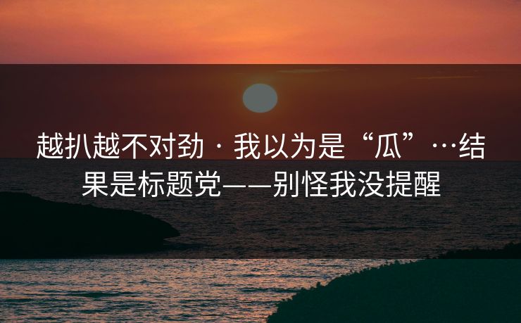 越扒越不对劲 · 我以为是“瓜”…结果是标题党——别怪我没提醒