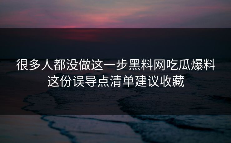 很多人都没做这一步黑料网吃瓜爆料这份误导点清单建议收藏