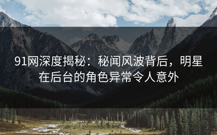 91网深度揭秘:秘闻风波背后,明星在后台的角色异常令人意外 91网深度揭秘:秘闻风波背后,明星在后台的角色异常令人意外