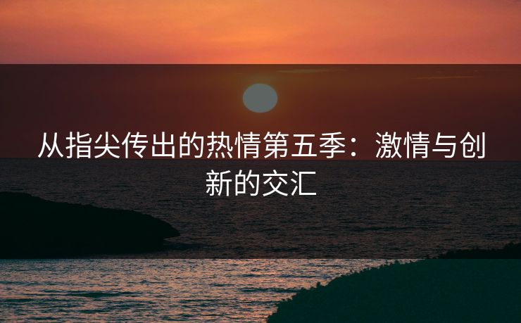 从指尖传出的热情第五季:激情与创新的交汇 从指尖传出的热情第五季:激情与创新的交汇