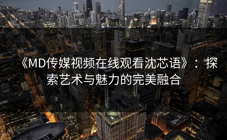 《MD传媒视频在线观看沈芯语》：探索艺术与魅力的完美融合
