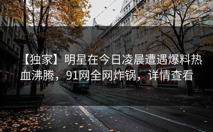 【独家】明星在今日凌晨遭遇爆料热血沸腾,91网全网炸锅,详情查看 【独家】明星在今日凌晨遭遇爆料热血沸腾,91网全网炸锅,详情查看