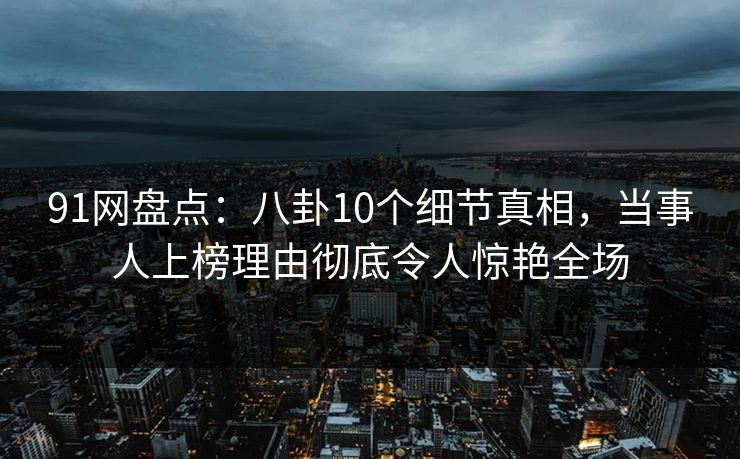 91网盘点：八卦10个细节真相，当事人上榜理由彻底令人惊艳全场