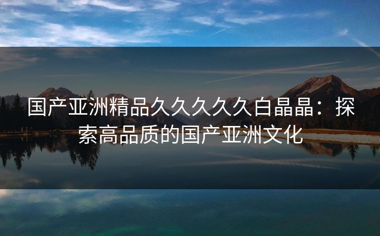 国产亚洲精品久久久久久白晶晶:探索高品质的国产亚洲文化 国产亚洲精品久久久久久白晶晶:探索高品质的国产亚洲文化
