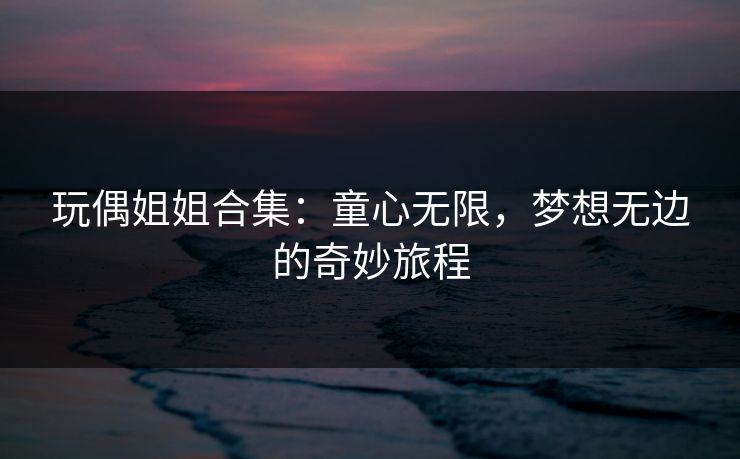 玩偶姐姐合集：童心无限，梦想无边的奇妙旅程