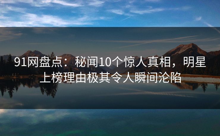 91网盘点：秘闻10个惊人真相，明星上榜理由极其令人瞬间沦陷
