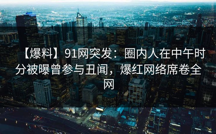 【爆料】91网突发:圈内人在中午时分被曝曾参与丑闻,爆红网络席卷全网 【爆料】91网突发:圈内人在中午时分被曝曾参与丑闻,爆红网络席卷全网