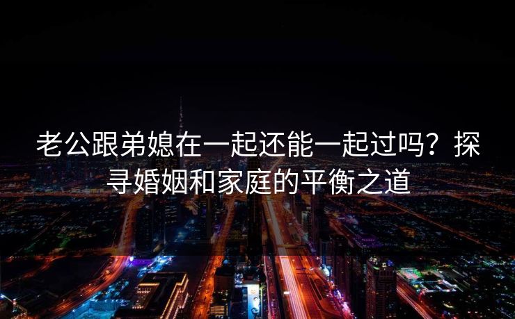 老公跟弟媳在一起还能一起过吗？探寻婚姻和家庭的平衡之道