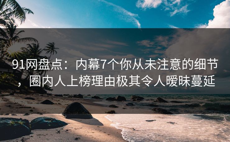 91网盘点：内幕7个你从未注意的细节，圈内人上榜理由极其令人暧昧蔓延