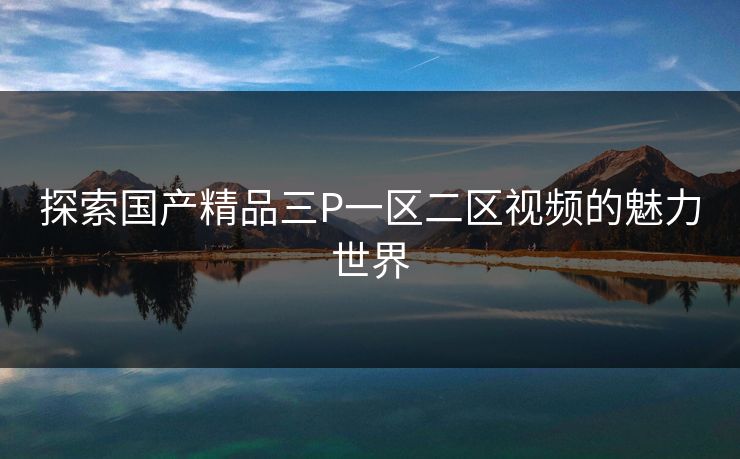 探索国产精品三P一区二区视频的魅力世界