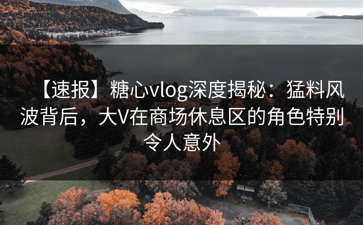 【速报】糖心vlog深度揭秘：猛料风波背后，大V在商场休息区的角色特别令人意外