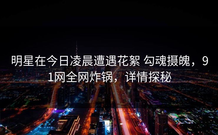 明星在今日凌晨遭遇花絮 勾魂摄魄,91网全网炸锅,详情探秘 明星在今日凌晨遭遇花絮 勾魂摄魄,91网全网炸锅,详情探秘