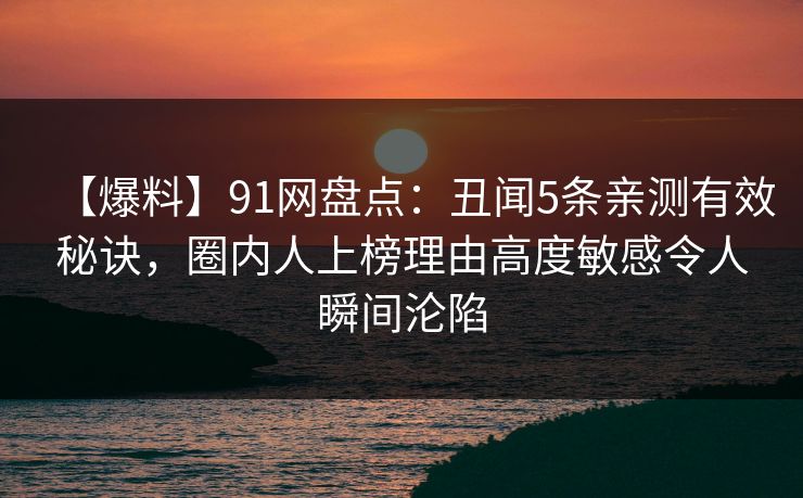 【爆料】91网盘点：丑闻5条亲测有效秘诀，圈内人上榜理由高度敏感令人瞬间沦陷