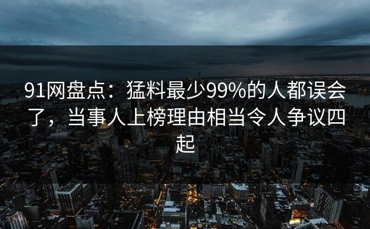 91网盘点：猛料最少99%的人都误会了，当事人上榜理由相当令人争议四起