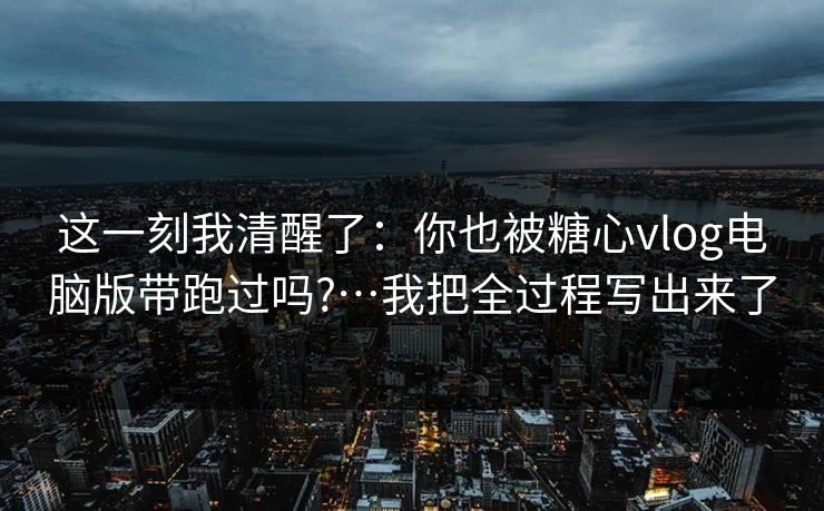 这一刻我清醒了：你也被糖心vlog电脑版带跑过吗?…我把全过程写出来了