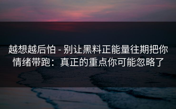 越想越后怕 - 别让黑料正能量往期把你情绪带跑：真正的重点你可能忽略了