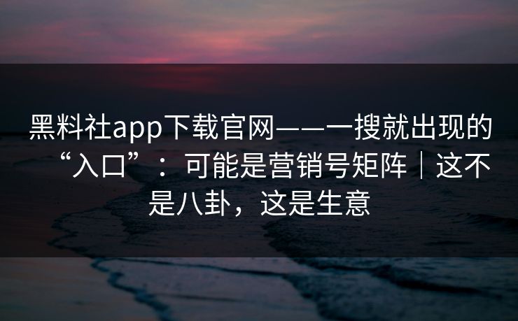 黑料社app下载官网——一搜就出现的“入口”：可能是营销号矩阵｜这不是八卦，这是生意