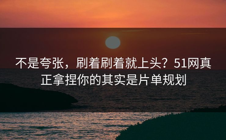 不是夸张，刷着刷着就上头？51网真正拿捏你的其实是片单规划