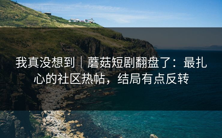 我真没想到｜蘑菇短剧翻盘了：最扎心的社区热帖，结局有点反转