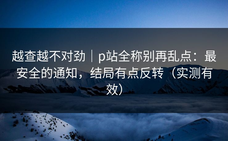 越查越不对劲｜p站全称别再乱点：最安全的通知，结局有点反转（实测有效）