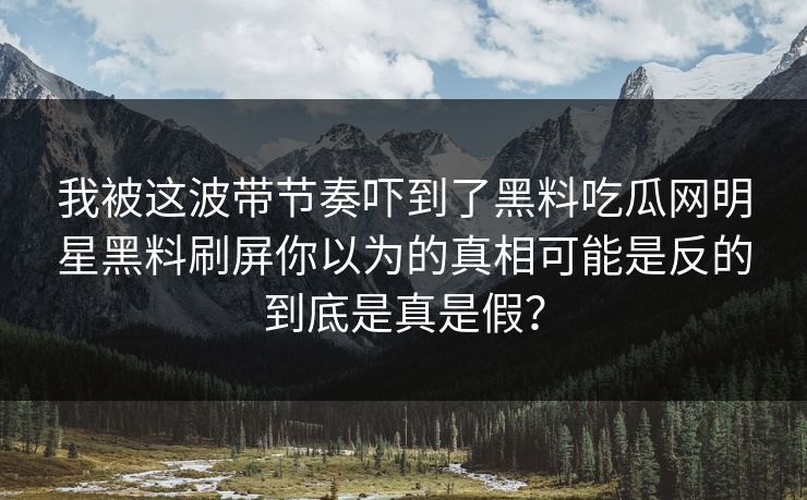 我被这波带节奏吓到了黑料吃瓜网明星黑料刷屏你以为的真相可能是反的到底是真是假？