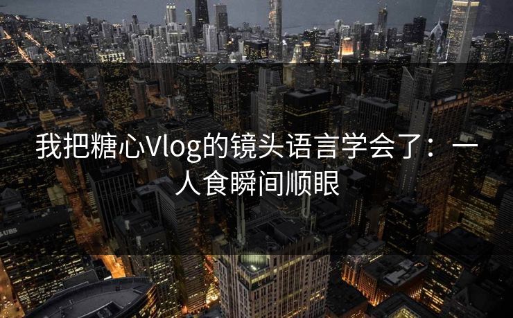 我把糖心Vlog的镜头语言学会了:一人食瞬间顺眼 我把糖心Vlog的镜头语言学会了:一人食瞬间顺眼