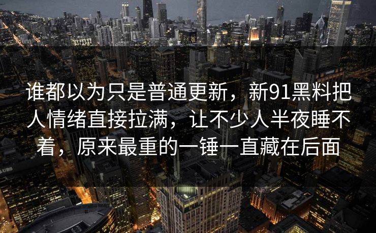 谁都以为只是普通更新,新91黑料把人情绪直接拉满,让不少人半夜睡不着,原来最重的一锤一直藏在后面 谁都以为只是普通更新,新91黑料把人情绪直接拉满,让不少人半夜睡不着,原来最重的一锤一直藏在后面