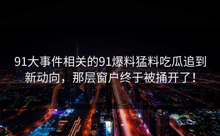 91大事件相关的91爆料猛料吃瓜追到新动向,那层窗户终于被捅开了! 91大事件相关的91爆料猛料吃瓜追到新动向,那层窗户终于被捅开了!